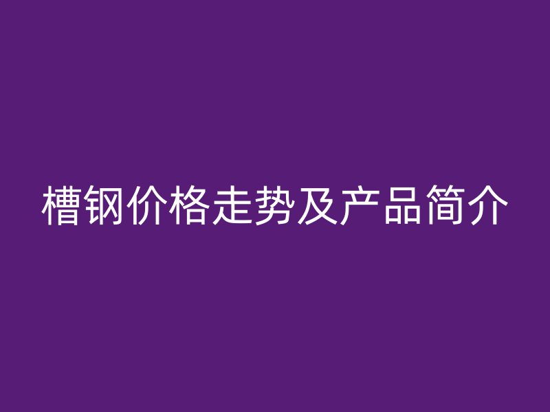 槽鋼價(jià)格走勢(shì)及產(chǎn)品簡(jiǎn)介