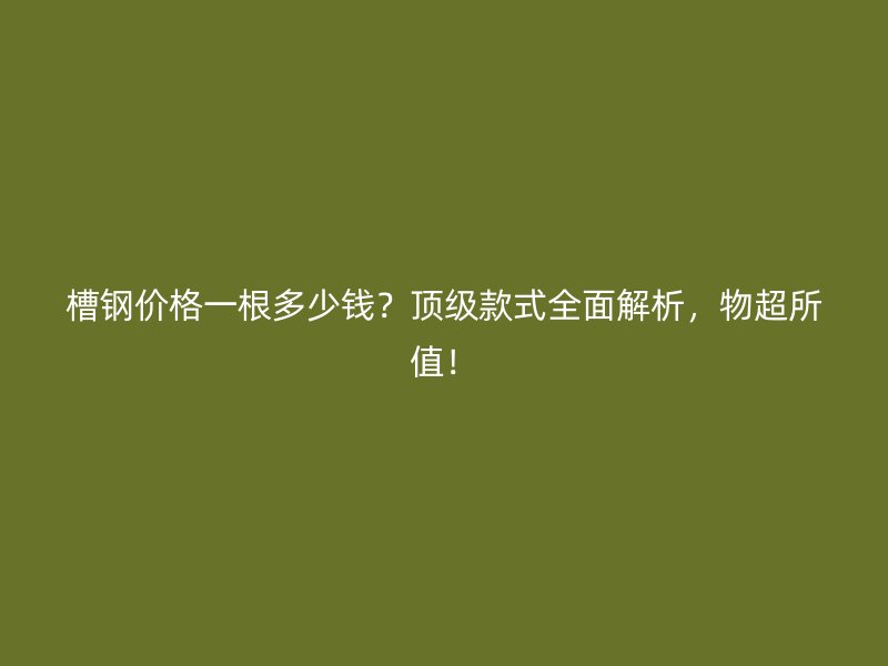 槽鋼價格一根多少錢？頂級款式全面解析，物超所值！