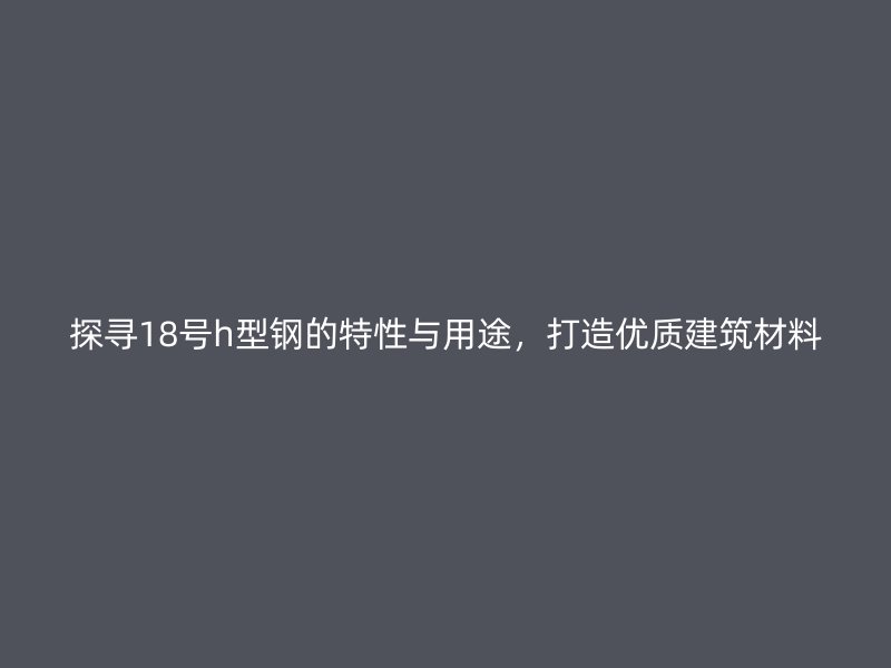 探尋18號h型鋼的特性與用途，打造優(yōu)質(zhì)建筑材料