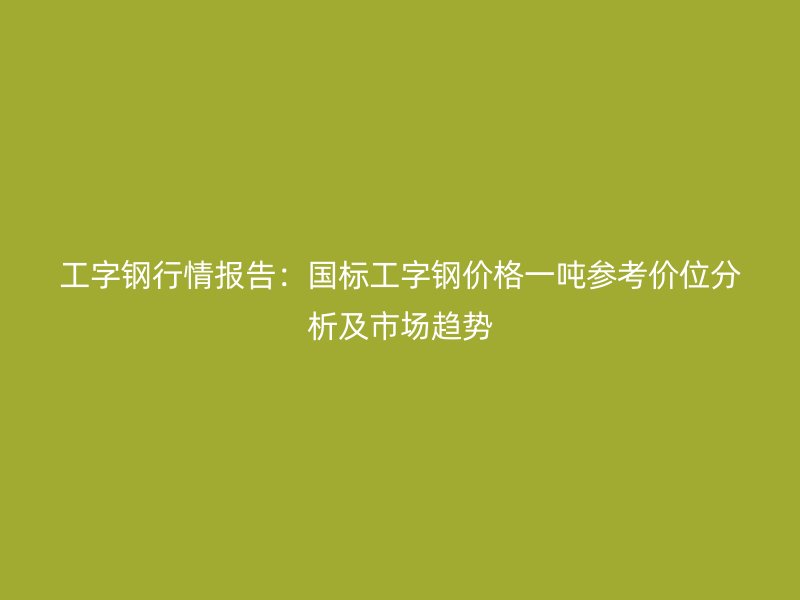 工字鋼行情報(bào)告：國標(biāo)工字鋼價(jià)格一噸參考價(jià)位分析及市場(chǎng)趨勢(shì)