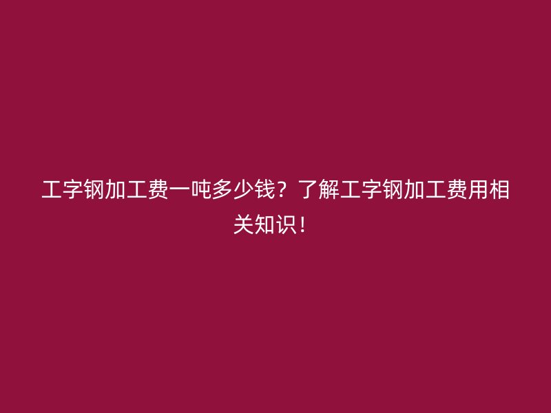 工字鋼加工費(fèi)一噸多少錢？了解工字鋼加工費(fèi)用相關(guān)知識(shí)！