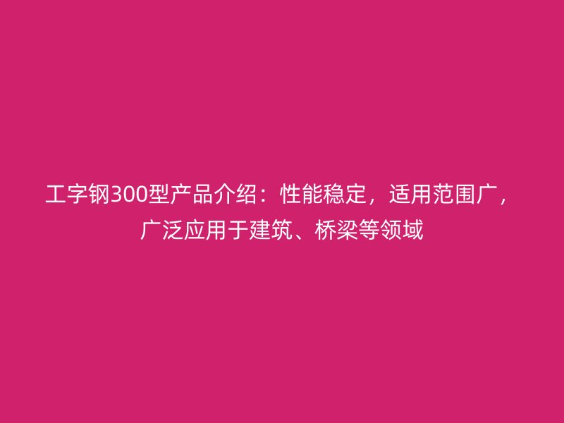 工字鋼300型產(chǎn)品介紹：性能穩(wěn)定，適用范圍廣，廣泛應用于建筑、橋梁等領域