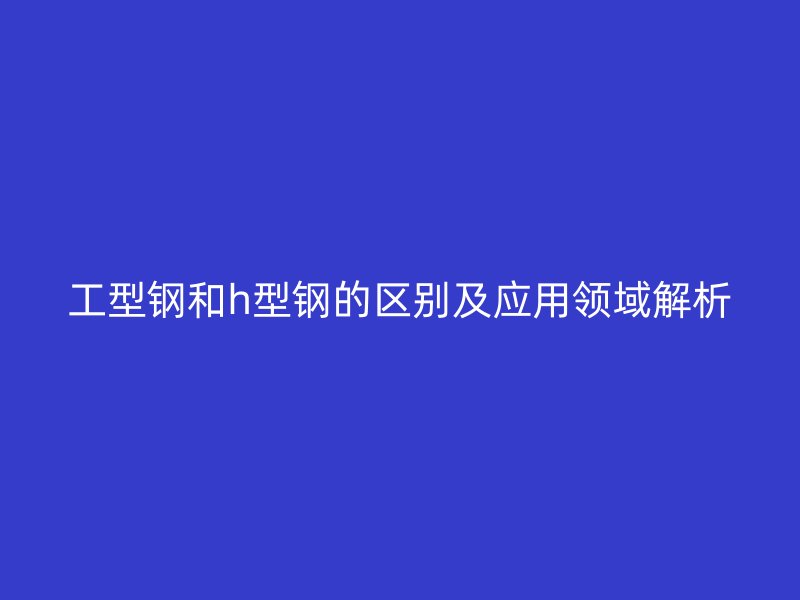 工型鋼和h型鋼的區(qū)別及應用領域解析