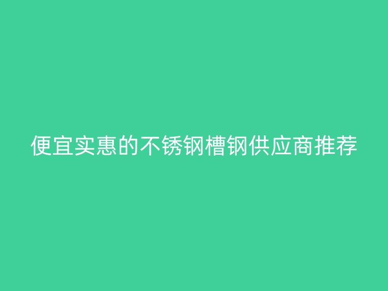 便宜實(shí)惠的不銹鋼槽鋼供應(yīng)商推薦