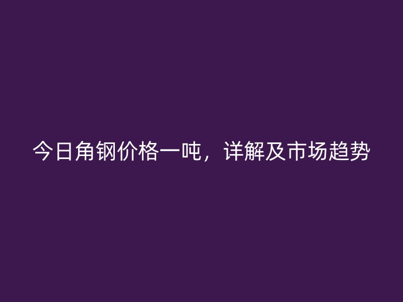 今日角鋼價格一噸，詳解及市場趨勢