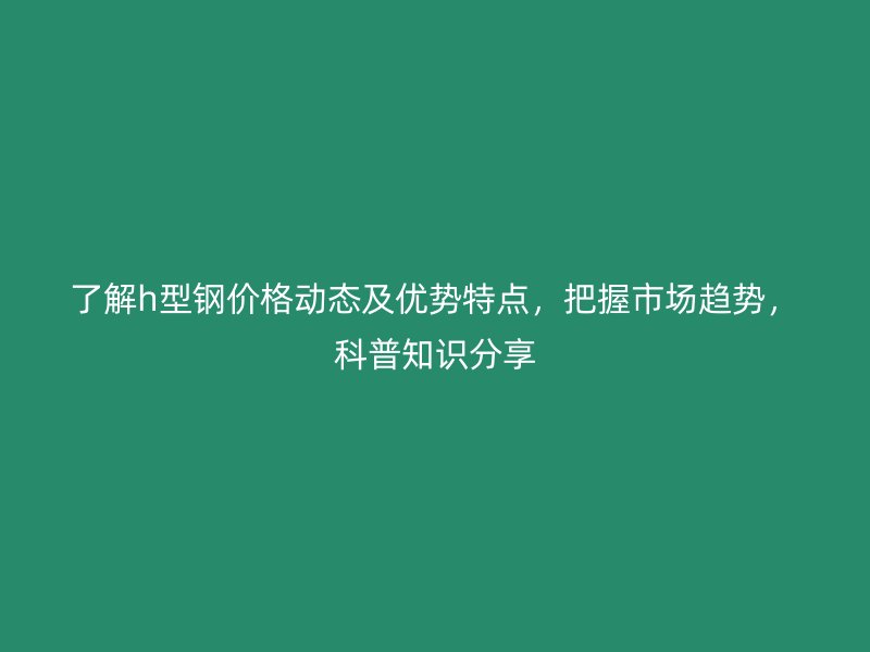 了解h型鋼價(jià)格動態(tài)及優(yōu)勢特點(diǎn)，把握市場趨勢，科普知識分享