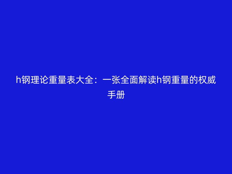 h鋼理論重量表大全：一張全面解讀h鋼重量的權(quán)威手冊