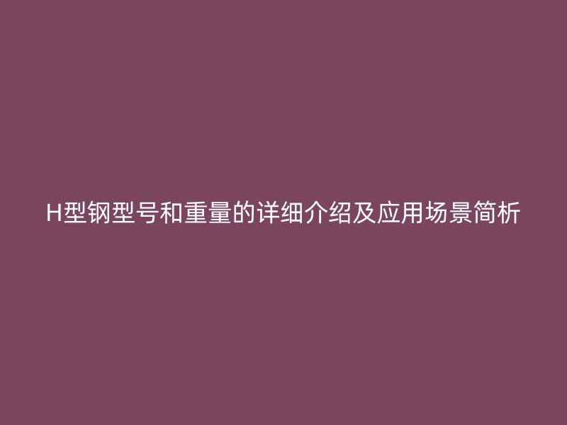 H型鋼型號和重量的詳細(xì)介紹及應(yīng)用場景簡析