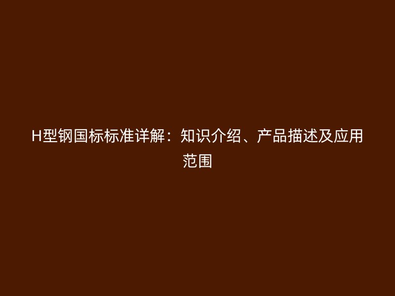 H型鋼國(guó)標(biāo)標(biāo)準(zhǔn)詳解：知識(shí)介紹、產(chǎn)品描述及應(yīng)用范圍