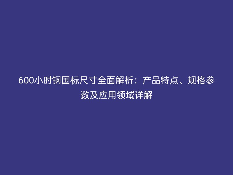 600小時鋼國標尺寸全面解析：產(chǎn)品特點、規(guī)格參數(shù)及應(yīng)用領(lǐng)域詳解