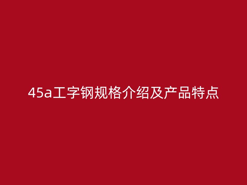 45a工字鋼規(guī)格介紹及產(chǎn)品特點
