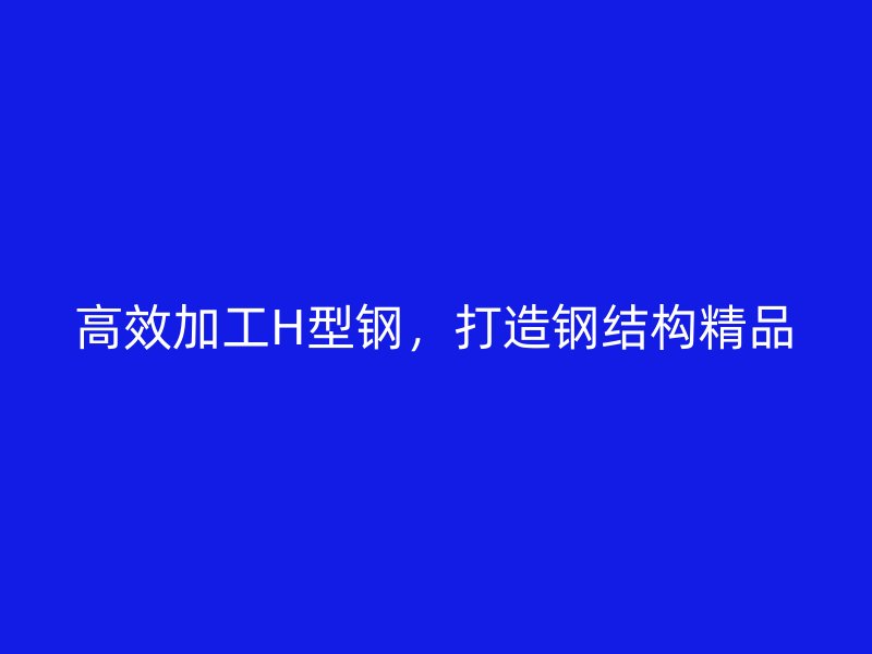 高效加工H型鋼，打造鋼結構精品