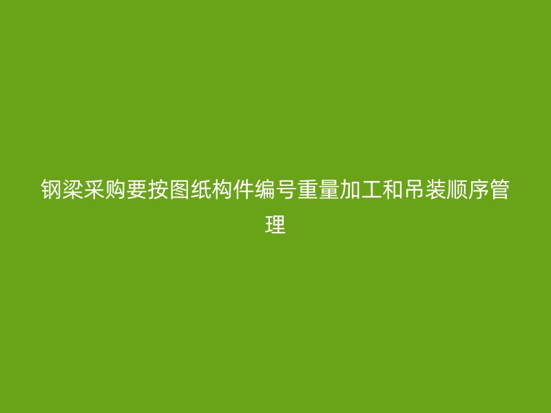 鋼梁采購(gòu)要按圖紙構(gòu)件編號(hào)重量加工和吊裝順序管理