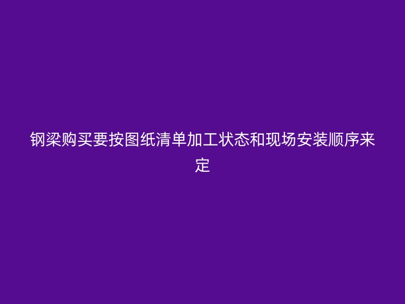 鋼梁購買要按圖紙清單加工狀態(tài)和現(xiàn)場安裝順序來定
