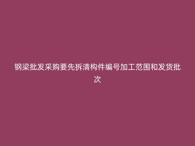 鋼梁批發(fā)采購要先拆清構件編號加工范圍和發(fā)貨批次
