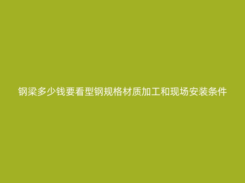 鋼梁多少錢要看型鋼規(guī)格材質(zhì)加工和現(xiàn)場(chǎng)安裝條件