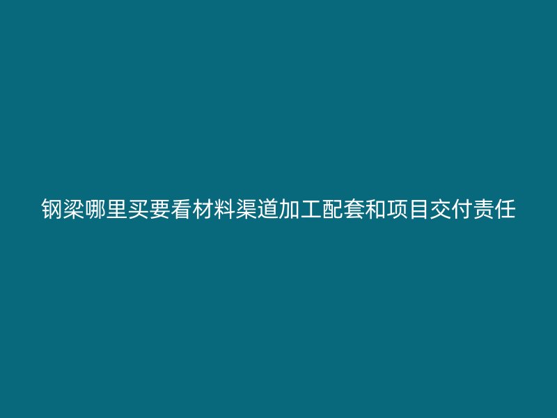 鋼梁哪里買要看材料渠道加工配套和項目交付責任