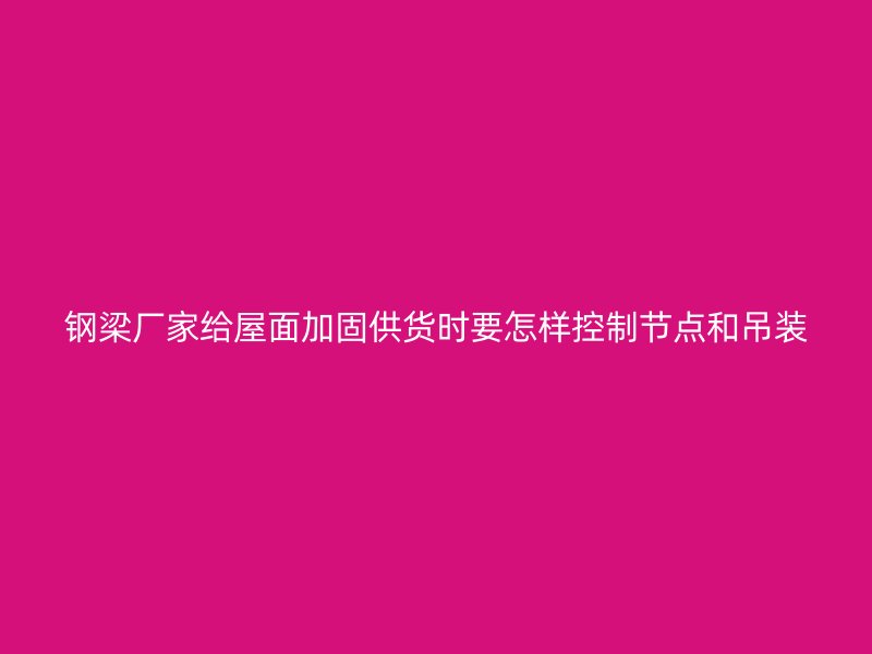 鋼梁廠家給屋面加固供貨時(shí)要怎樣控制節(jié)點(diǎn)和吊裝