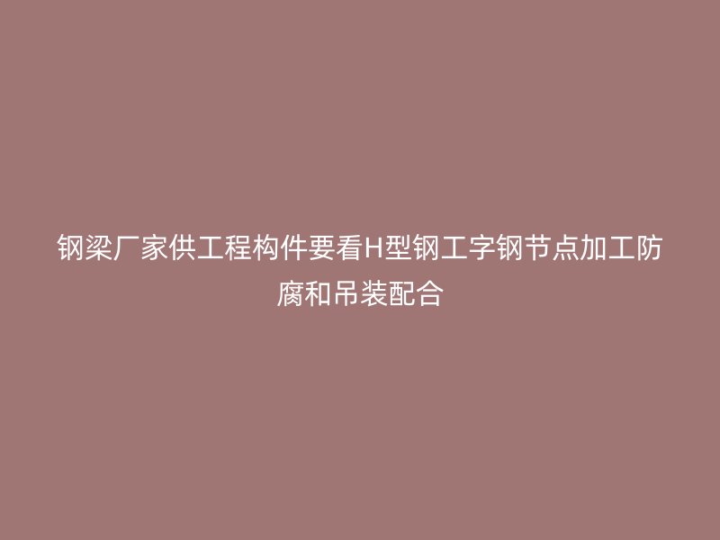 鋼梁廠家供工程構(gòu)件要看H型鋼工字鋼節(jié)點加工防腐和吊裝配合