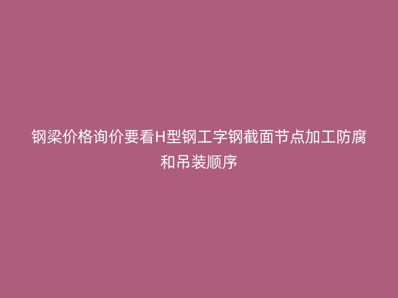 鋼梁價格詢價要看H型鋼工字鋼截面節(jié)點加工防腐和吊裝順序