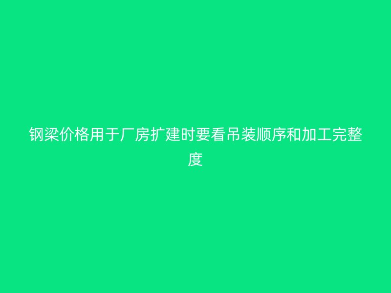 鋼梁價格用于廠房擴建時要看吊裝順序和加工完整度