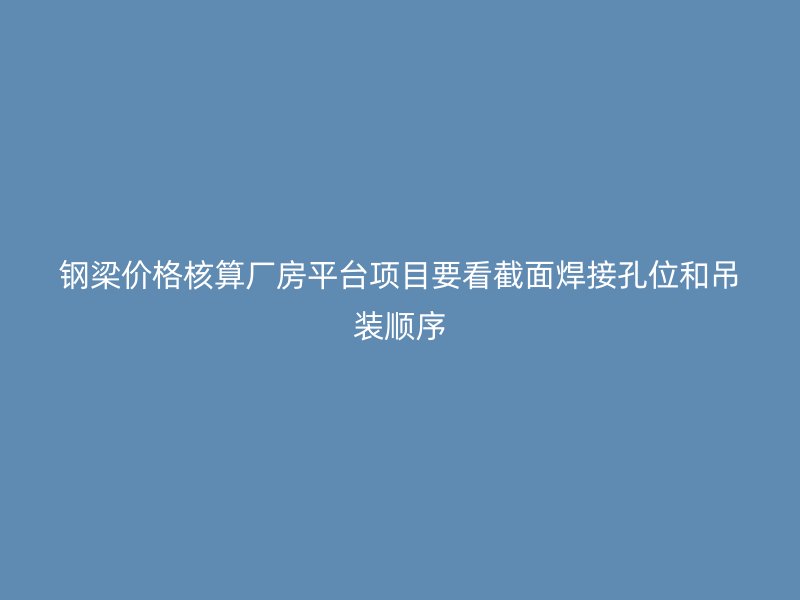 鋼梁價格核算廠房平臺項目要看截面焊接孔位和吊裝順序