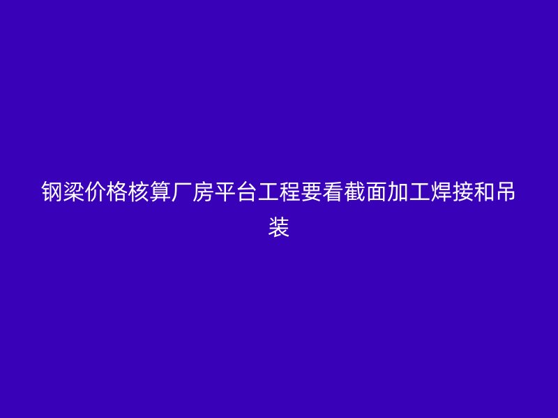 鋼梁價(jià)格核算廠(chǎng)房平臺(tái)工程要看截面加工焊接和吊裝