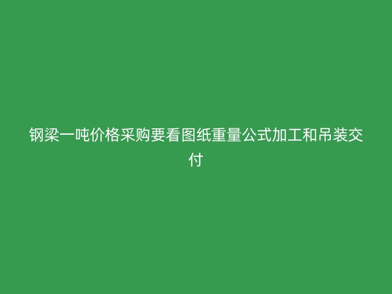 鋼梁一噸價(jià)格采購(gòu)要看圖紙重量公式加工和吊裝交付