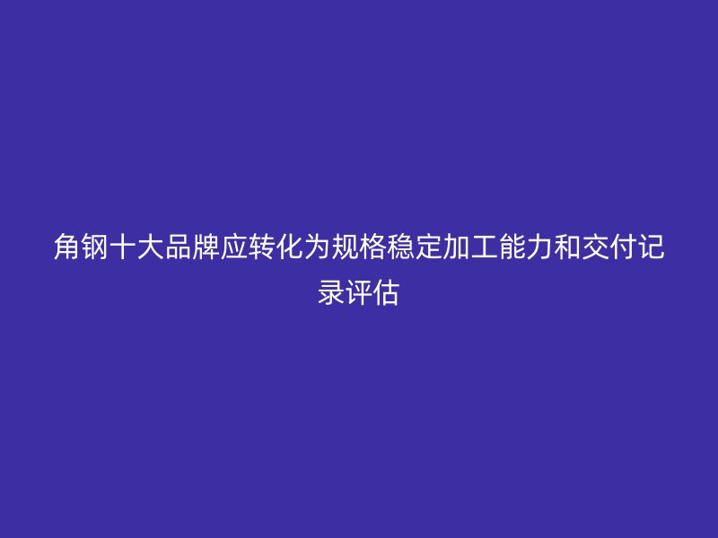 角鋼十大品牌應轉化為規(guī)格穩(wěn)定加工能力和交付記錄評估