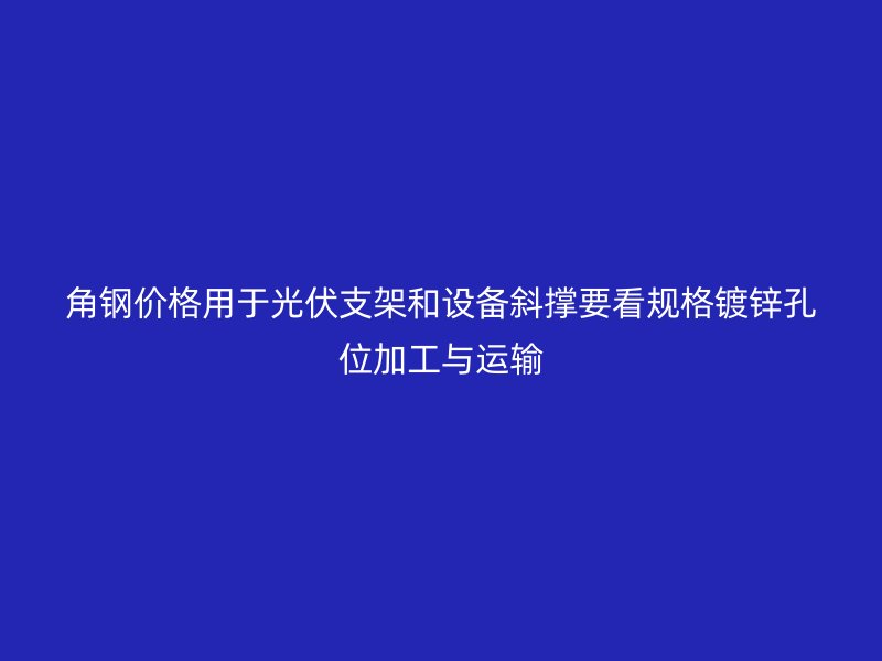 角鋼價格用于光伏支架和設(shè)備斜撐要看規(guī)格鍍鋅孔位加工與運輸
