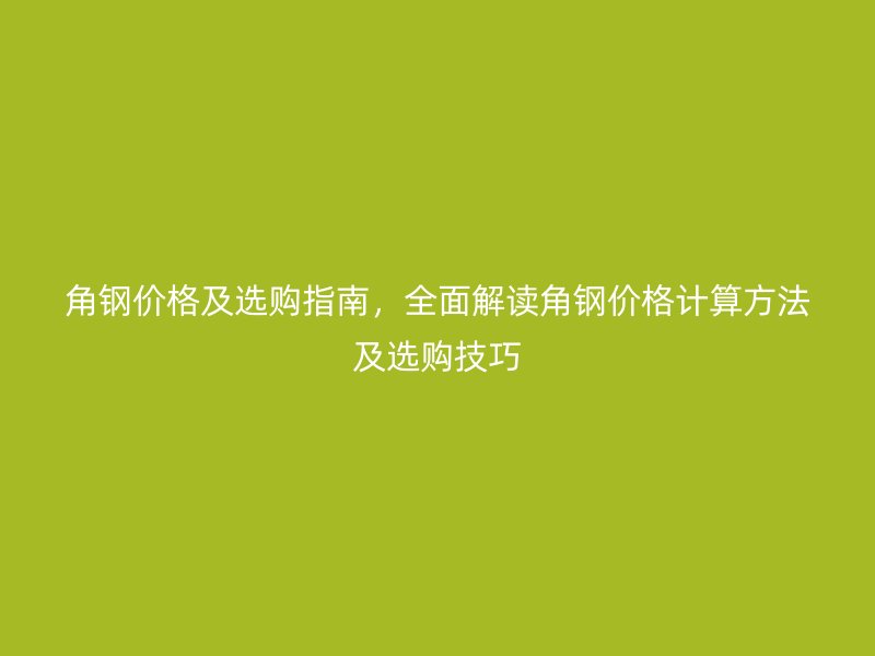 角鋼價(jià)格及選購指南，全面解讀角鋼價(jià)格計(jì)算方法及選購技巧