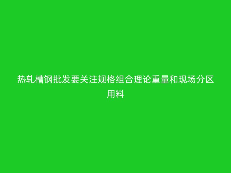 熱軋槽鋼批發(fā)要關(guān)注規(guī)格組合理論重量和現(xiàn)場(chǎng)分區(qū)用料