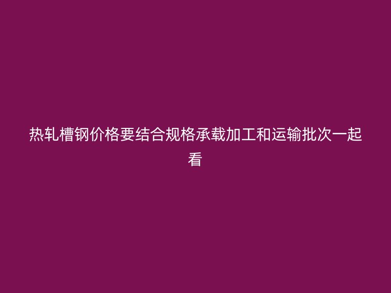 熱軋槽鋼價(jià)格要結(jié)合規(guī)格承載加工和運(yùn)輸批次一起看