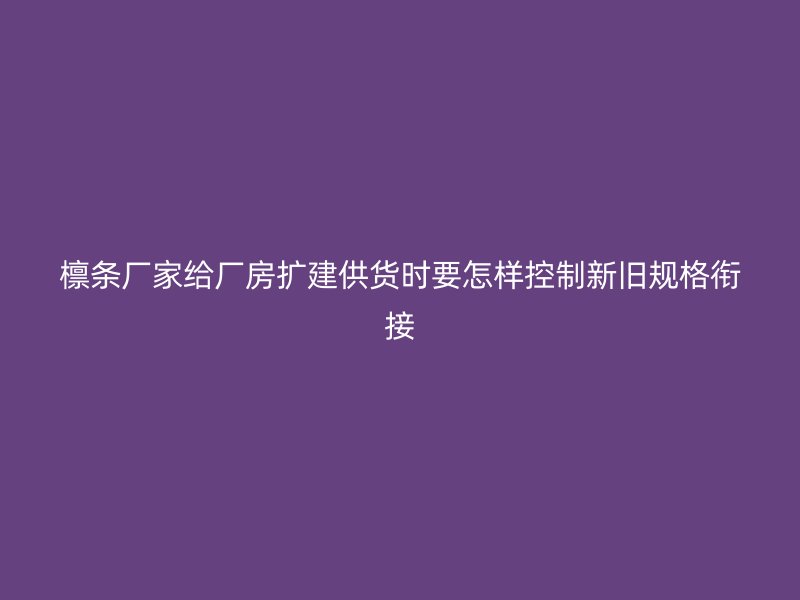 檁條廠家給廠房擴(kuò)建供貨時要怎樣控制新舊規(guī)格銜接