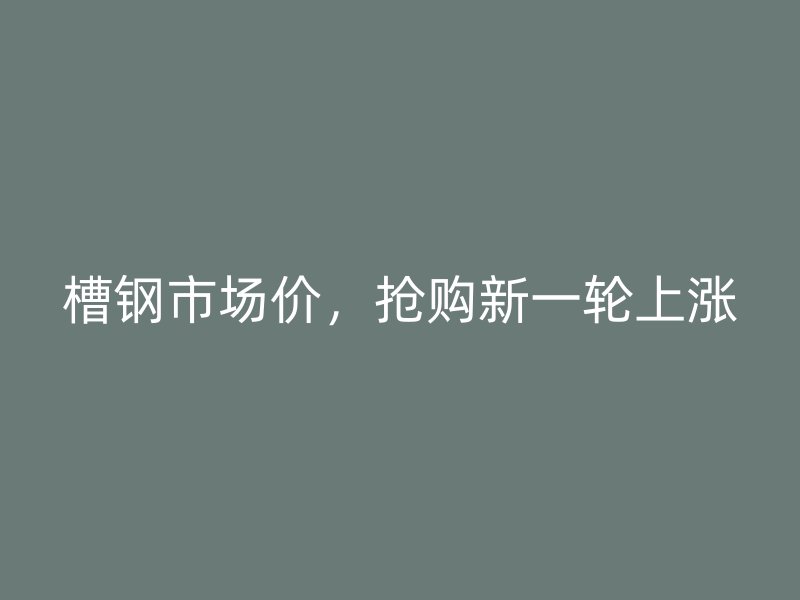 槽鋼市場(chǎng)價(jià)，搶購新一輪上漲
