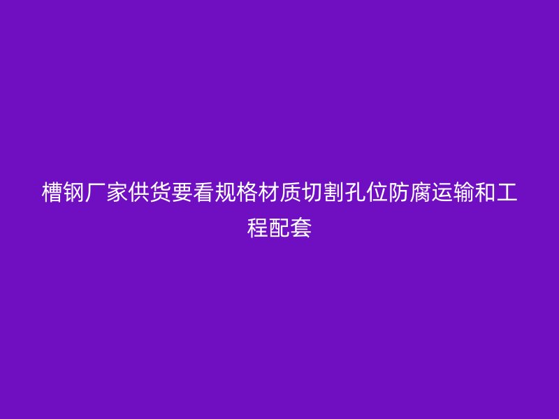 槽鋼廠家供貨要看規(guī)格材質切割孔位防腐運輸和工程配套