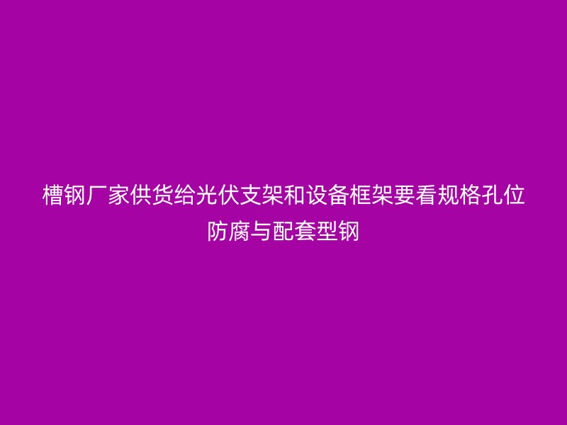 槽鋼廠家供貨給光伏支架和設備框架要看規(guī)格孔位防腐與配套型鋼