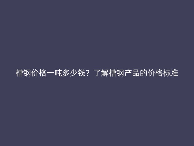 槽鋼價(jià)格一噸多少錢？了解槽鋼產(chǎn)品的價(jià)格標(biāo)準(zhǔn)