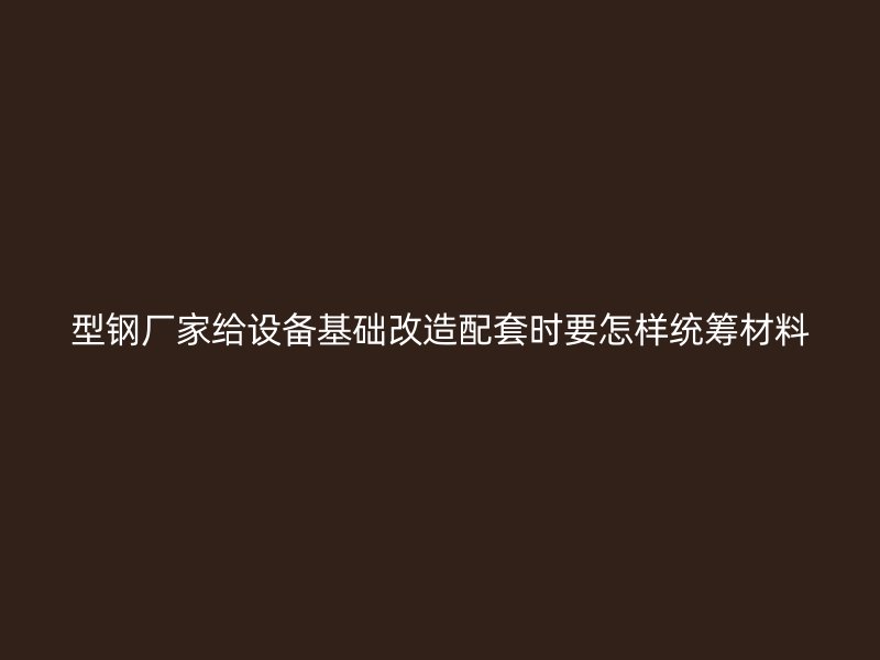 型鋼廠家給設(shè)備基礎(chǔ)改造配套時要怎樣統(tǒng)籌材料
