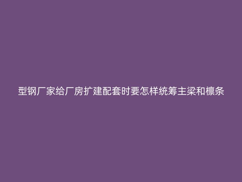 型鋼廠家給廠房擴(kuò)建配套時(shí)要怎樣統(tǒng)籌主梁和檁條