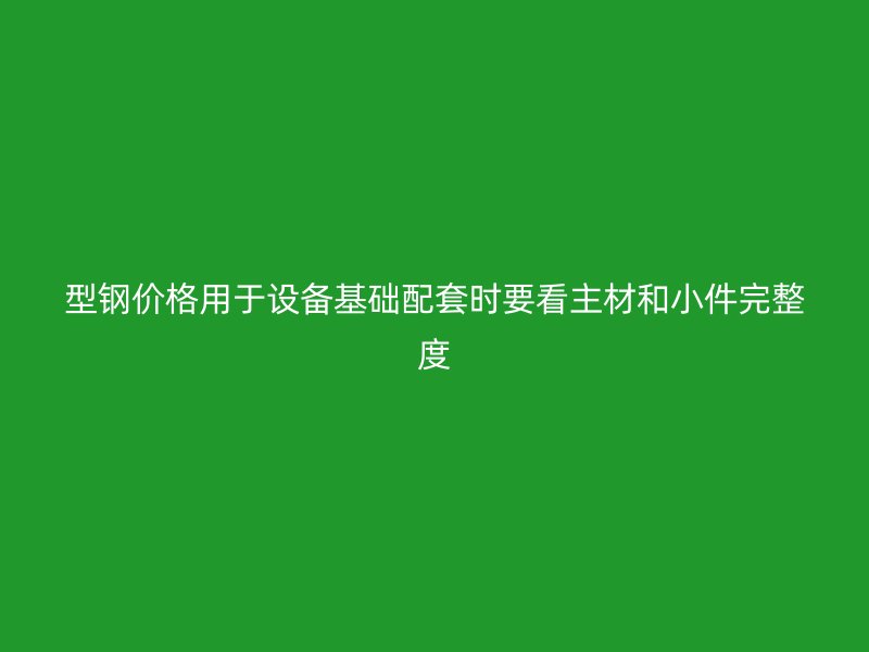 型鋼價(jià)格用于設(shè)備基礎(chǔ)配套時(shí)要看主材和小件完整度