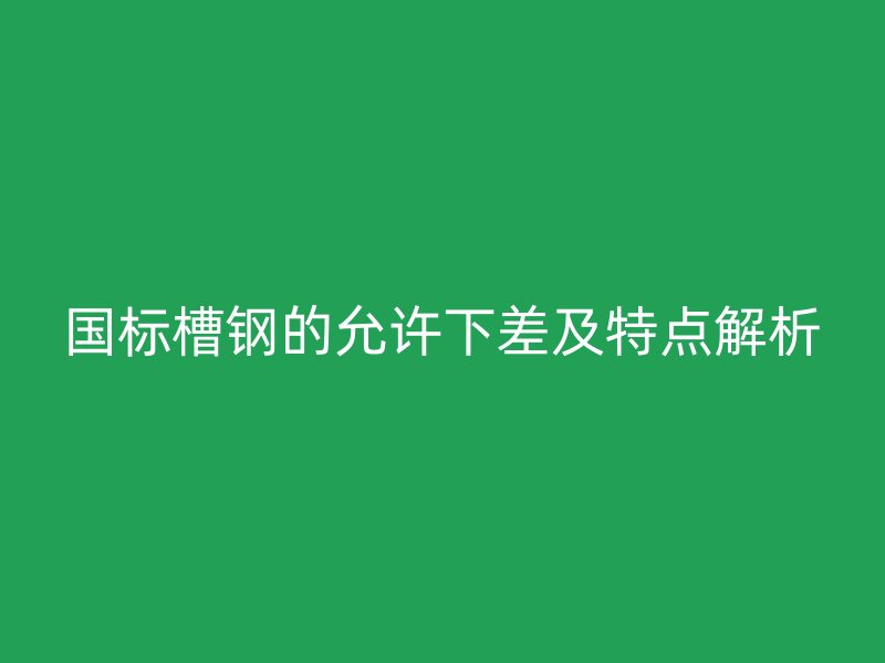 國標(biāo)槽鋼的允許下差及特點(diǎn)解析