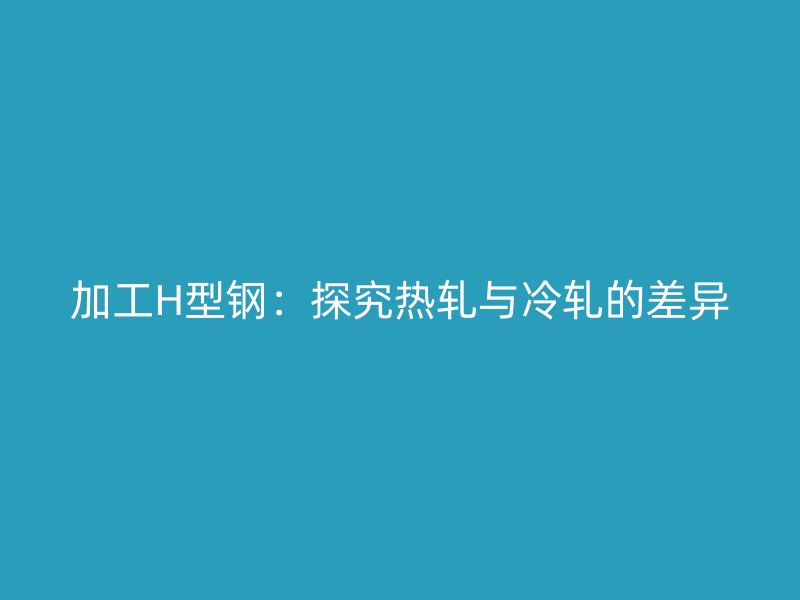 加工H型鋼：探究熱軋與冷軋的差異