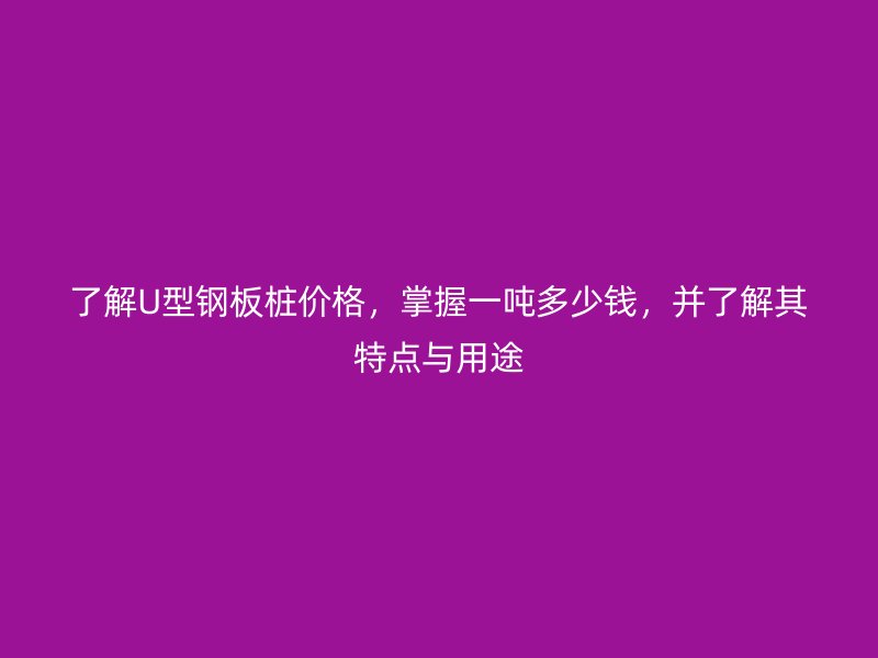 了解U型鋼板樁價(jià)格，掌握一噸多少錢，并了解其特點(diǎn)與用途