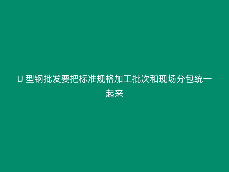 U 型鋼批發(fā)要把標(biāo)準(zhǔn)規(guī)格加工批次和現(xiàn)場(chǎng)分包統(tǒng)一起來