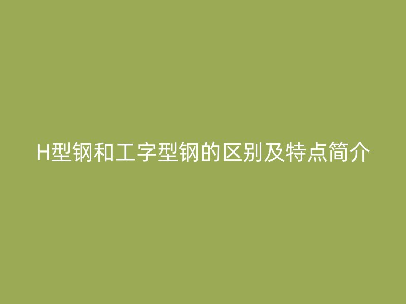 H型鋼和工字型鋼的區(qū)別及特點(diǎn)簡(jiǎn)介