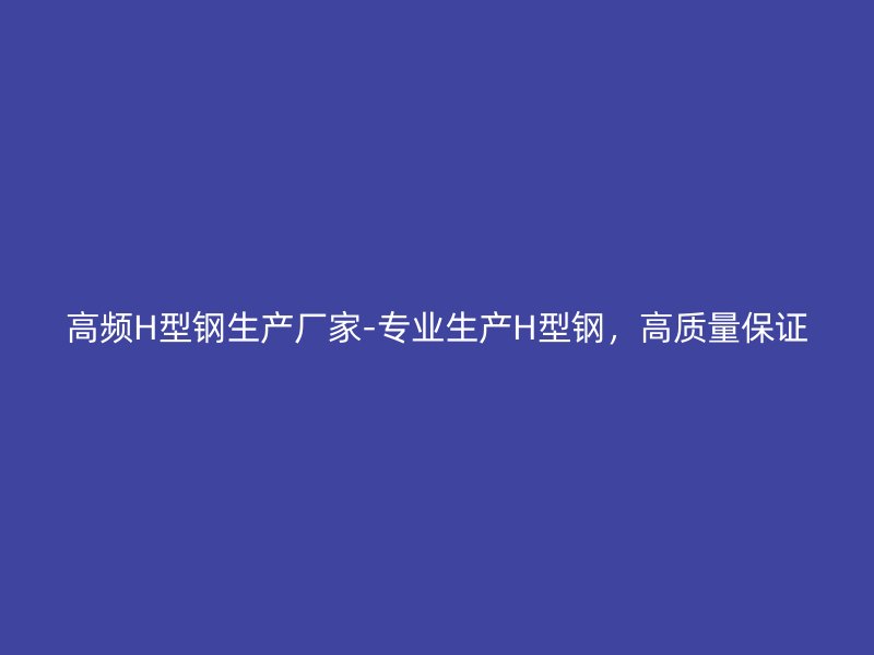 高頻H型鋼生產(chǎn)廠家-專業(yè)生產(chǎn)H型鋼，高質(zhì)量保證