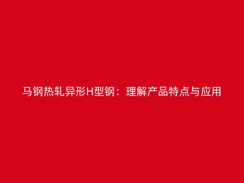 馬鋼熱軋異形H型鋼：理解產(chǎn)品特點(diǎn)與應(yīng)用