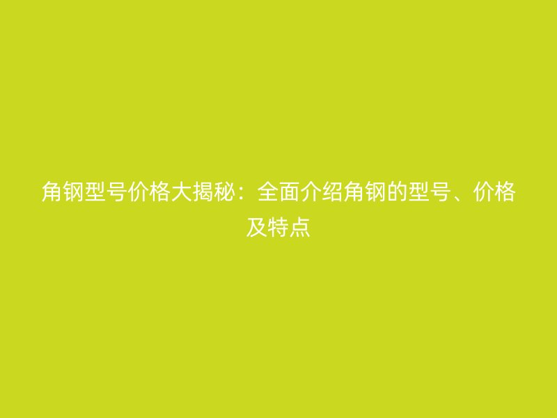 角鋼型號價格大揭秘：全面介紹角鋼的型號、價格及特點