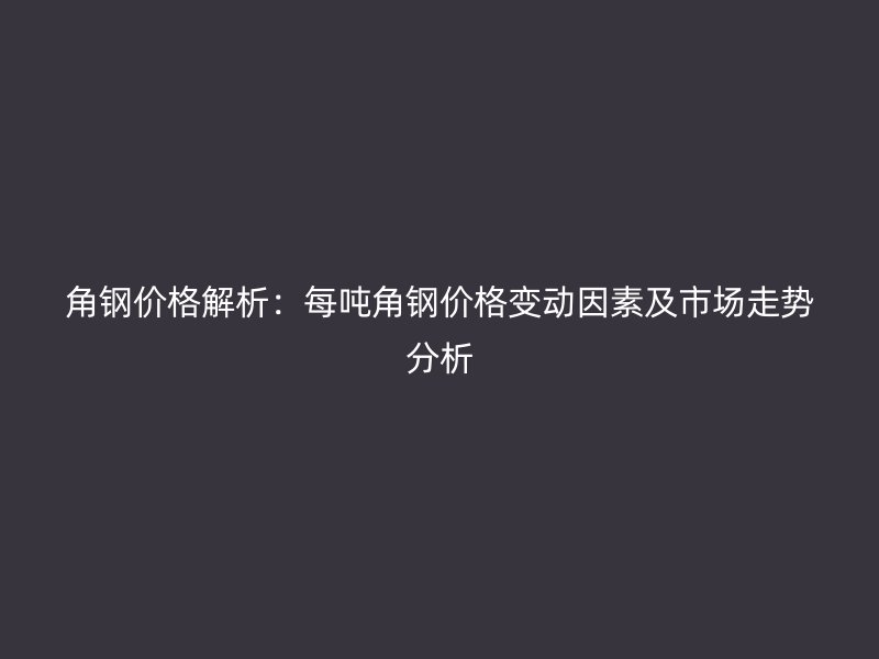 角鋼價(jià)格解析:每噸角鋼價(jià)格變動(dòng)因素及市場(chǎng)走勢(shì)分析